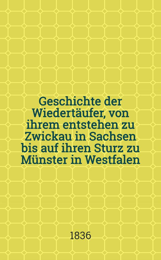 Geschichte der Wiedertäufer, von ihrem entstehen zu Zwickau in Sachsen bis auf ihren Sturz zu Münster in Westfalen