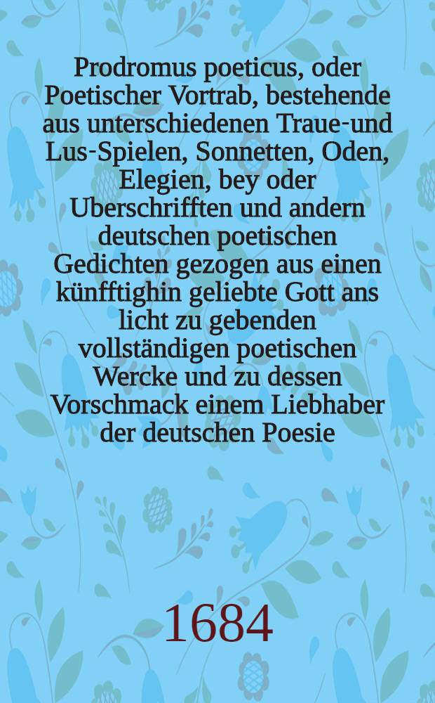 Prodromus poeticus, oder Poetischer Vortrab, bestehende aus unterschiedenen Trauer- und Lust- Spielen, Sonnetten, Oden, Elegien, bey oder Uberschrifften und andern deutschen poetischen Gedichten gezogen aus einen künfftighin geliebte Gott ans licht zu gebenden vollständigen poetischen Wercke und zu dessen Vorschmack einem Liebhaber der deutschen Poesie