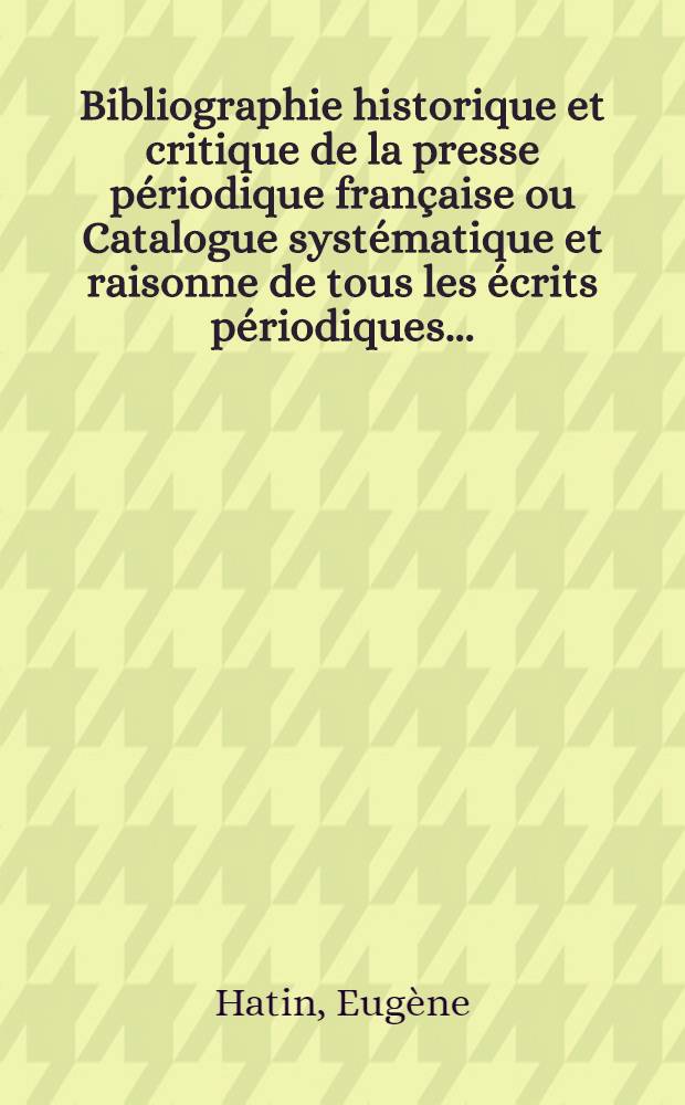 Bibliographie historique et critique de la presse périodique française ou Catalogue systématique et raisonne de tous les écrits périodiques ... : Précédé d'un essai historique et statistique sur la naissance et les progrès de la presse périodique dans les deux mondes