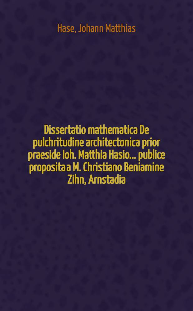 Dissertatio mathematica De pulchritudine architectonica prior praeside Ioh. Matthia Hasio ... publice proposita a M. Christiano Beniamine Zihn, Arnstadia - Schwarzburgico, Anno Aerae Christ. vulg. MDCCXXVII. ad diem Sept. ...