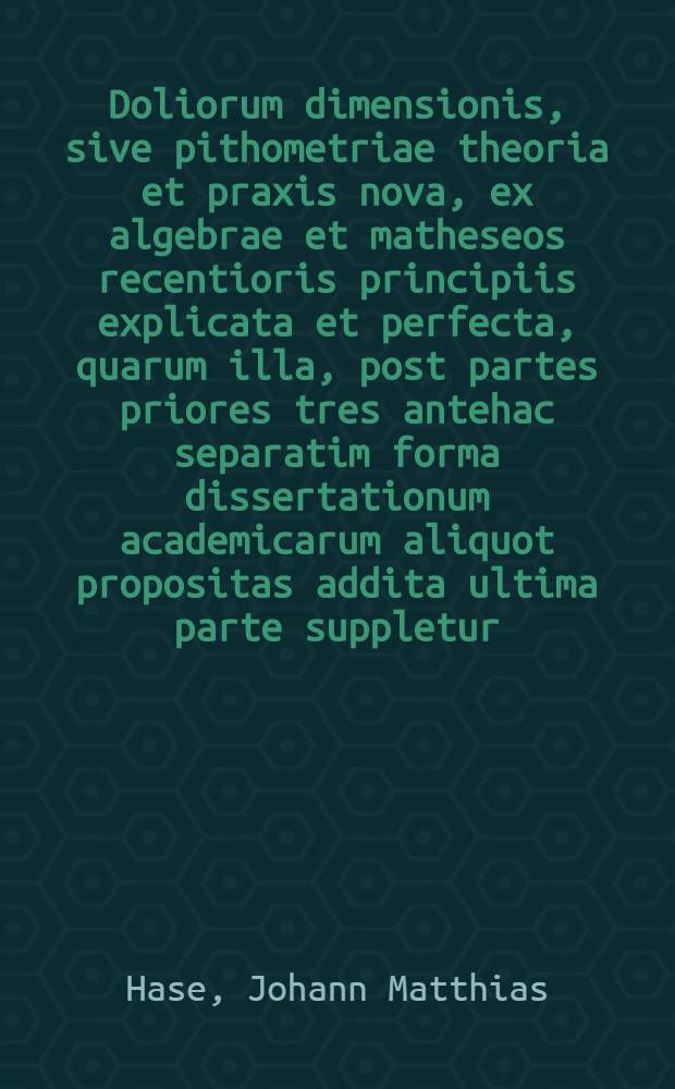 Doliorum dimensionis, sive pithometriae theoria et praxis nova, ex algebrae et matheseos recentioris principiis explicata et perfecta, quarum illa, post partes priores tres antehac separatim forma dissertationum academicarum aliquot propositas addita ultima parte suppletur, altera recens editur a Johanne Matthia Hasio ...