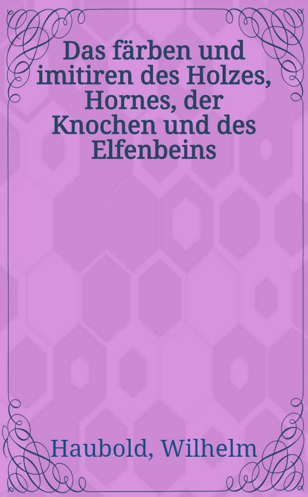 Das f&auml;rben und imitiren des Holzes, Hornes, der Knochen und des Elfenbeins : Ein Handbuch f&uuml;r die holz-, hornknochen- und elfenbein- Industrie, mit besonderer Ber&uuml;cksichtigung der Gewerbe der Tischler, Drechsler ... etc