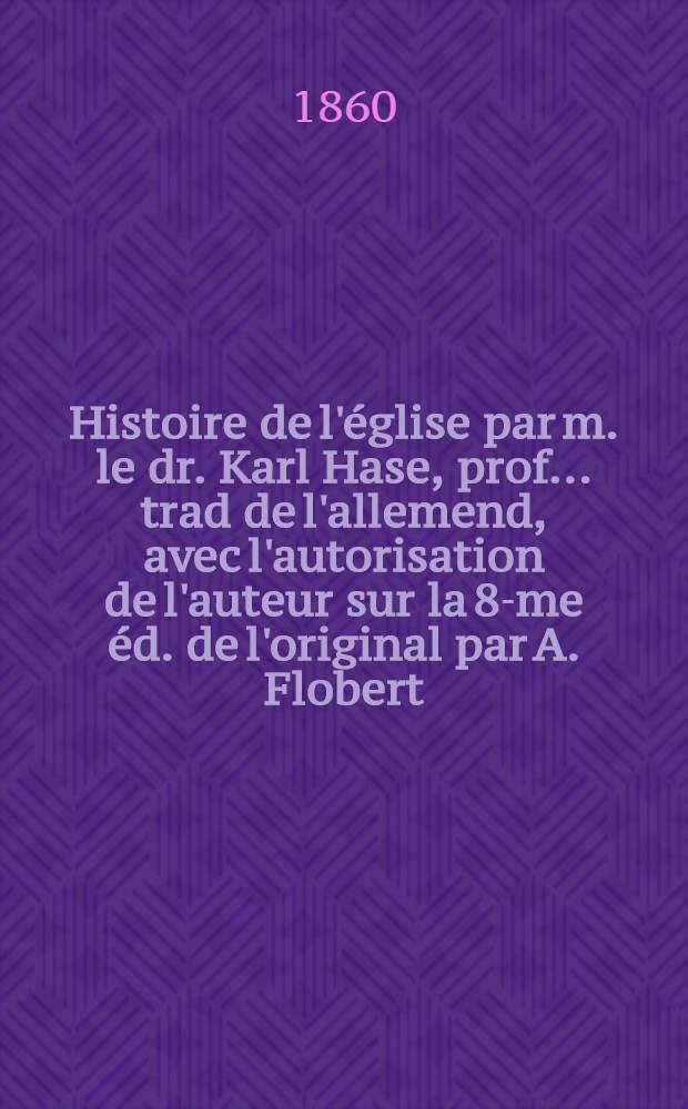 Histoire de l'église par m. le dr. Karl Hase, prof. ... trad de l'allemend, avec l'autorisation de l'auteur sur la 8-me éd. de l'original par A. Flobert, dr. ...