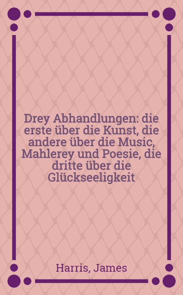 Drey Abhandlungen: die erste &uuml;ber die Kunst, die andere &uuml;ber die Music, Mahlerey und Poesie, die dritte &uuml;ber die Gl&uuml;ckseeligkeit