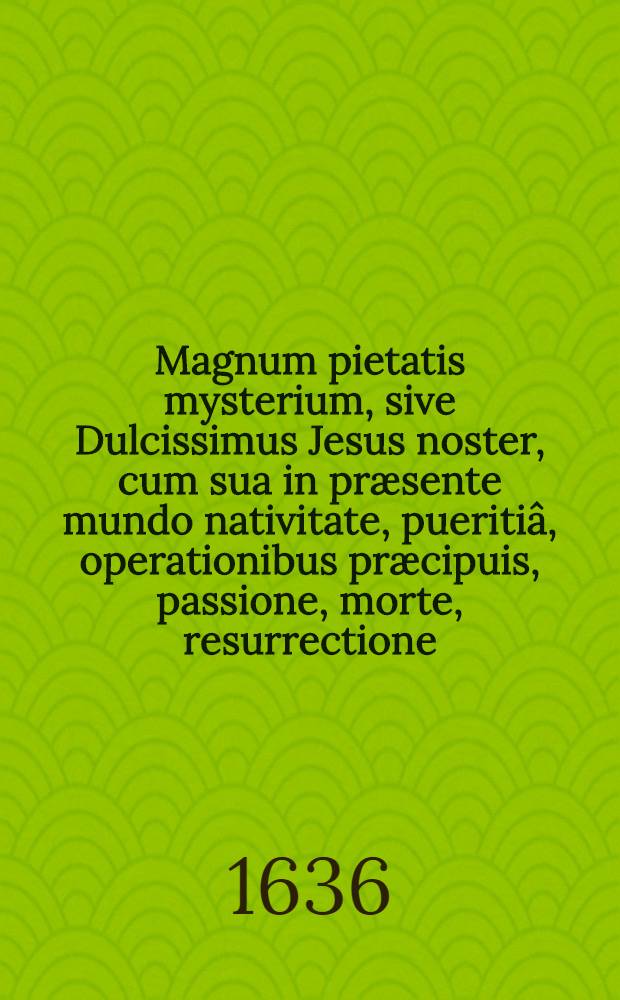 Magnum pietatis mysterium, sive Dulcissimus Jesus noster, cum sua in præsente mundo nativitate, pueritiâ, operationibus præcipuis, passione, morte, resurrectione, ad coelos ascensione, quæ que hanc secuta & secutura sunt, solo fidei amorisque in ipsum studiô exhibitus poëticè à Georgio Hausmano ...