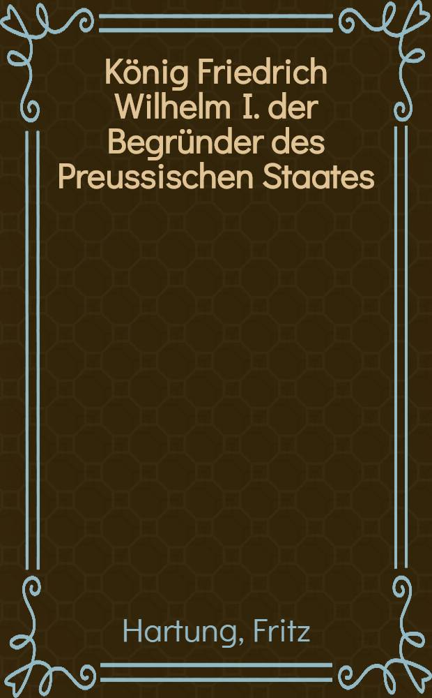 König Friedrich Wilhelm I. der Begründer des Preussischen Staates