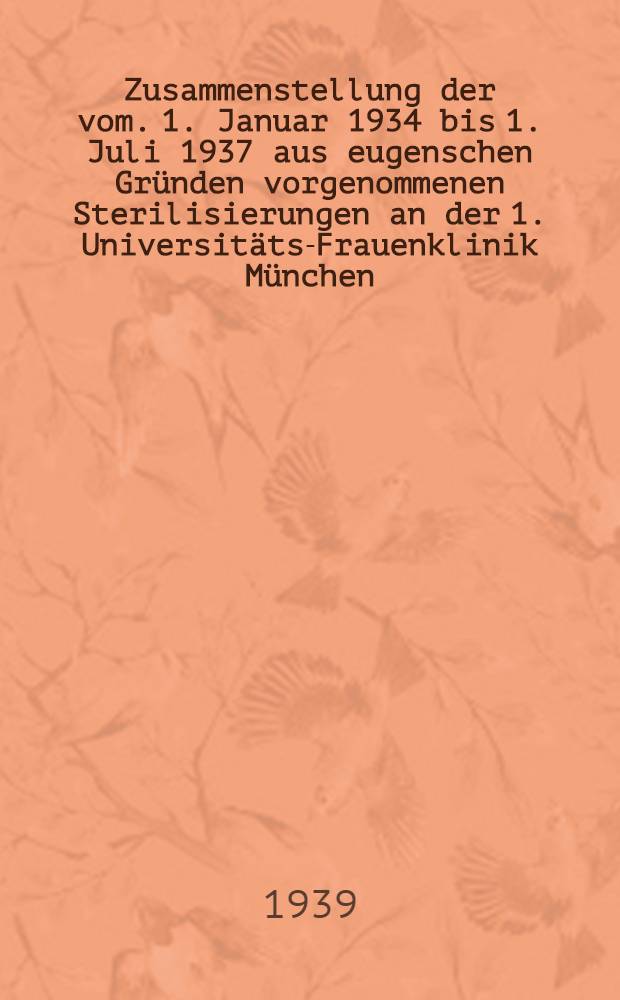 Zusammenstellung der vom. 1. Januar 1934 bis 1. Juli 1937 aus eugenschen Gründen vorgenommenen Sterilisierungen an der 1. Universitäts-Frauenklinik München : Inaug.-Diss. zur Erlangung der Doktorwürde ... der ... Univ. zu München