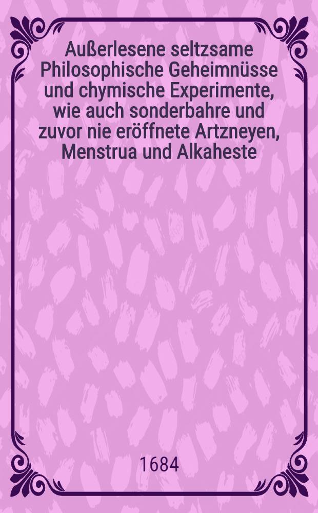Außerlesene seltzsame Philosophische Geheimnüsse und chymische Experimente, wie auch sonderbahre und zuvor nie eröffnete Artzneyen, Menstrua und Alkaheste, sampt dem wahren Geheimnüß das sal ... Tartari flüchtig zu machen ... dem gemeinen Besten zu Nutze ans Tages ...
