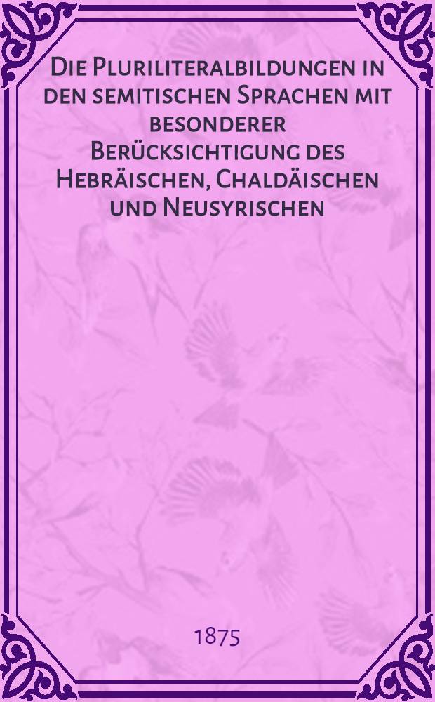 Die Pluriliteralbildungen in den semitischen Sprachen mit besonderer Berücksichtigung des Hebräischen, Chaldäischen und Neusyrischen : Inaug.-Diss. ... an der Univ. Leipzig. Th. 1 : Bildung durch Wiederholung des letzten Radicales am Schluss und des Ersten nach dem Zweiten