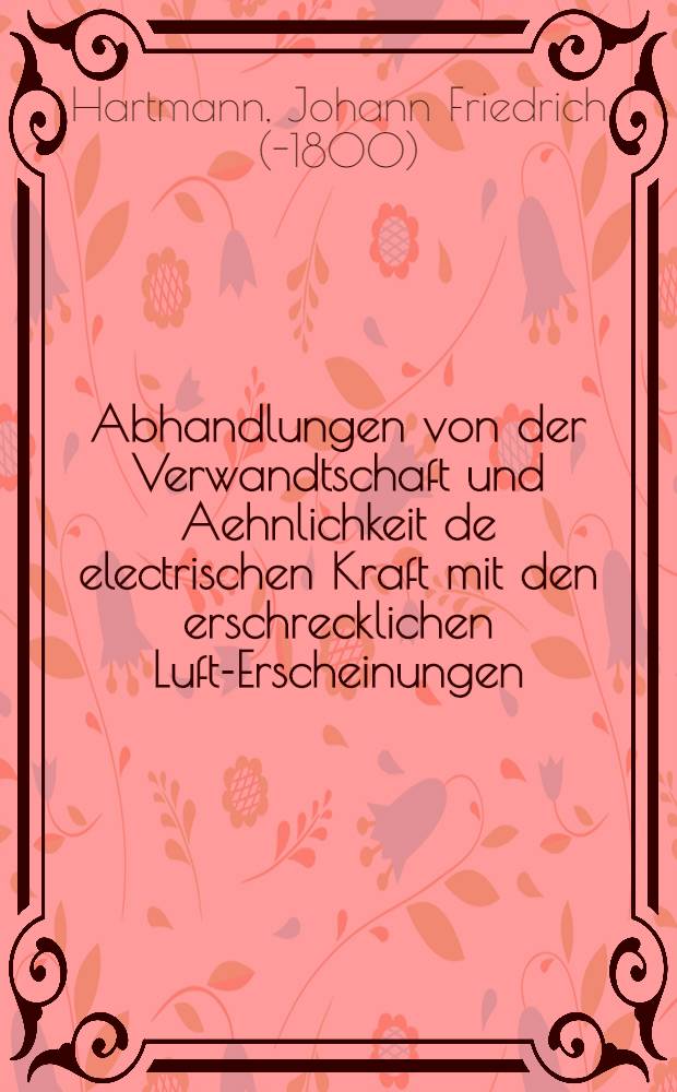 Abhandlungen von der Verwandtschaft und Aehnlichkeit de electrischen Kraft mit den erschrecklichen Luft-Erscheinungen