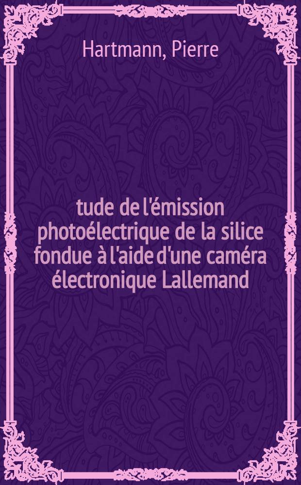 Étude de l'émission photoélectrique de la silice fondue à l'aide d'une caméra électronique Lallemand: 1-re thèse; Propositions données par la Faculté: 2-e thèse: Thèses ... / par Pierre Hartmann