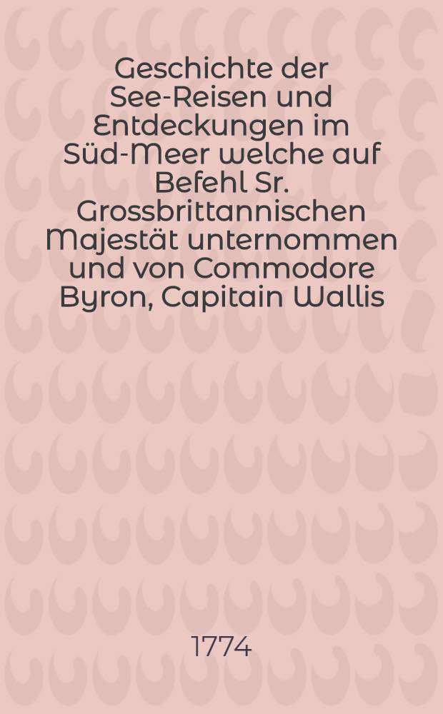 Geschichte der See-Reisen und Entdeckungen im Süd-Meer welche auf Befehl Sr. Grossbrittannischen Majestät unternommen und von Commodore Byron, Capitain Wallis, Capitain Carteret und Capitain Coock im Dolphin, der Swallow, und dem Endeavour nach einander ausgeführet worden sind; aus den Tagebüchern der verschiedenen Befehlshaber und den Handschriften Joseph Banks, Esq. : in 3 Bänden