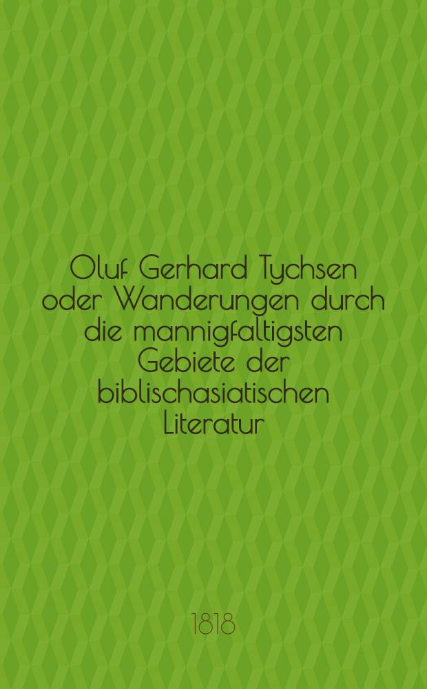 Oluf Gerhard Tychsen oder Wanderungen durch die mannigfaltigsten Gebiete der biblischasiatischen Literatur : Ein Denkmal der Freundschaft u. Dankbarkeit. Bd. 1