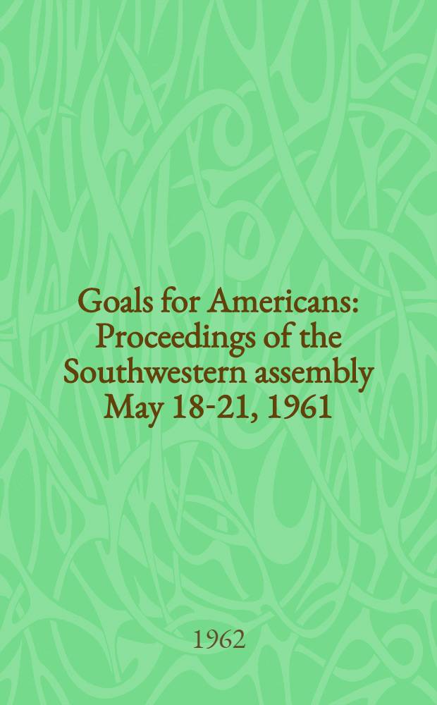 Goals for Americans : Proceedings of the Southwestern assembly May 18-21, 1961 : A conference sponsored by Rice univ. in cooperation with the American assembly, Colubmia univ. : Held at Cohen House, Rice univ. and Fort Clark Ranch, Brackettville, Tex