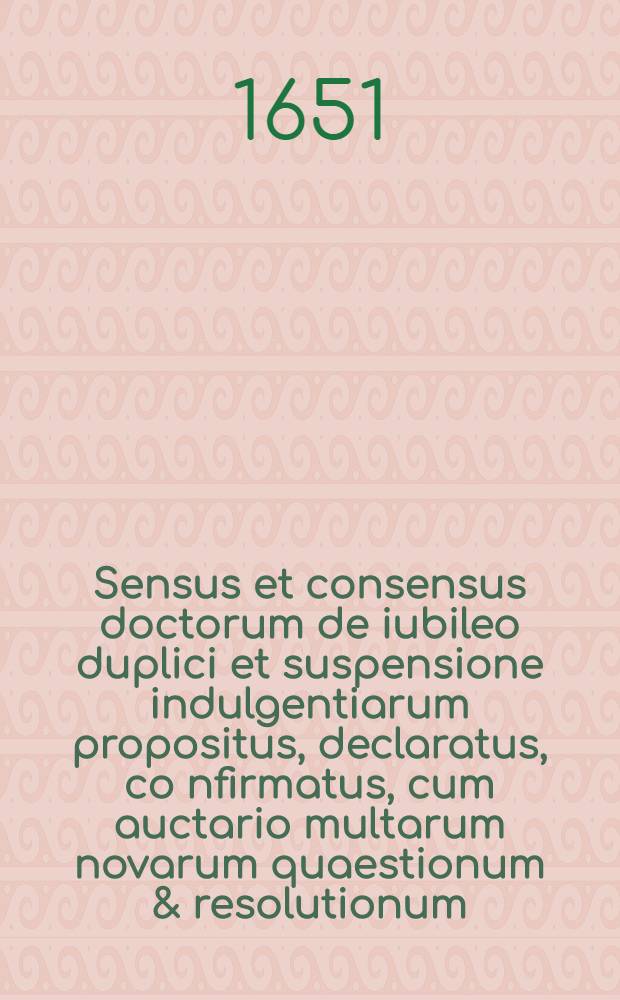 Sensus et consensus doctorum de iubileo duplici et suspensione indulgentiarum propositus, declaratus, co[n]firmatus, cum auctario multarum novarum quaestionum & resolutionum, cumque tribus bullis iubileis S. D. N. Innocentii X.