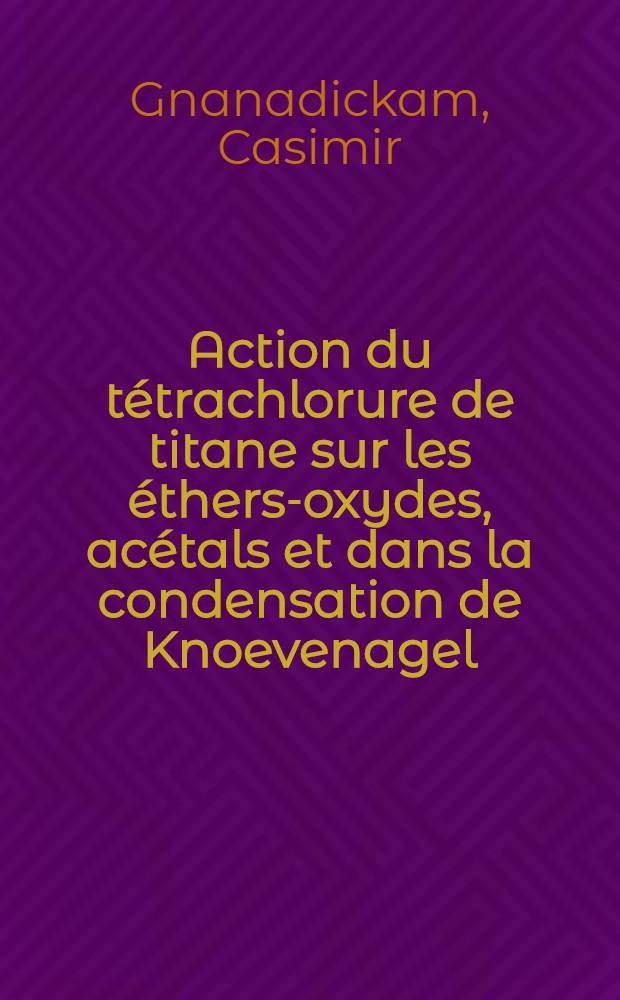 Action du tétrachlorure de titane sur les éthers-oxydes, acétals et dans la condensation de Knoevenagel: 1-re thèse; Propositions données par la Faculté: 2-e thèse: Thèses présentées à la Faculté des sciences de l'Univ. de Paris ... / par Casimir Gnanadickam