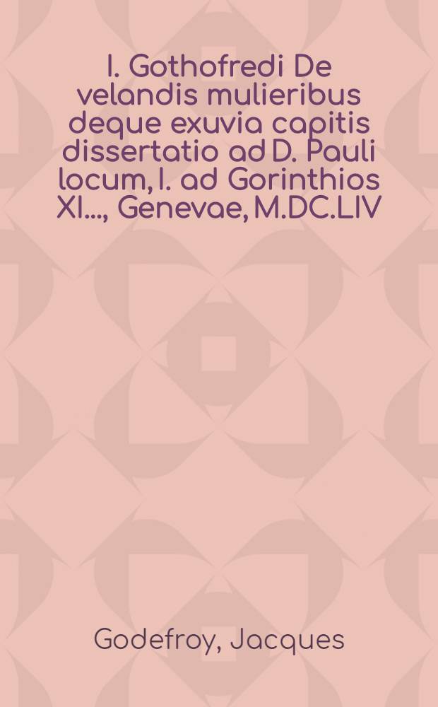 I. Gothofredi De velandis mulieribus deque exuvia capitis dissertatio ad D. Pauli locum, I. ad Gorinthios XI. ..., Genevae, M.DC.LIV