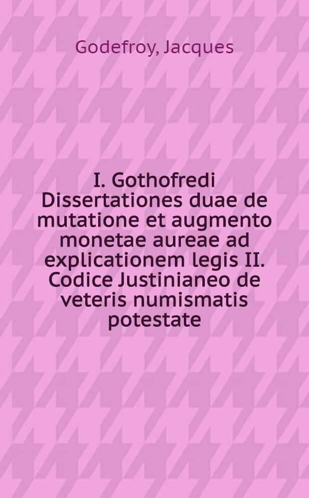I. Gothofredi Dissertationes duae de mutatione et augmento monetae aureae ad explicationem legis II. Codice Justinianeo de veteris numismatis potestate, de functione et aequalitate in mutuo ad intellectum veramque lectionem legis II. D. de rebus creditis, si certum petetur ..., Genevae M.DC.LIIII
