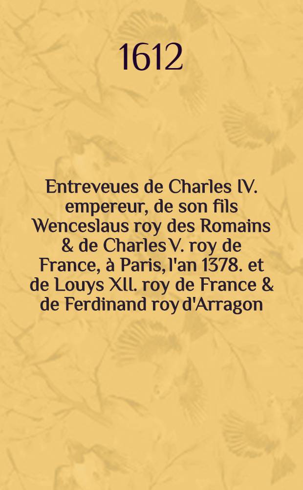 Entreveues de Charles IV. empereur, de son fils Wenceslaus roy des Romains & de Charles V. roy de France, à Paris, l'an 1378. et de Louys XII. roy de France & de Ferdinand roy d'Arragon, à Savonne, l'an 1507; Discours sur l'origine des roys de Portugal ...; Memoires concernans la dignité et maiesté des roys de France