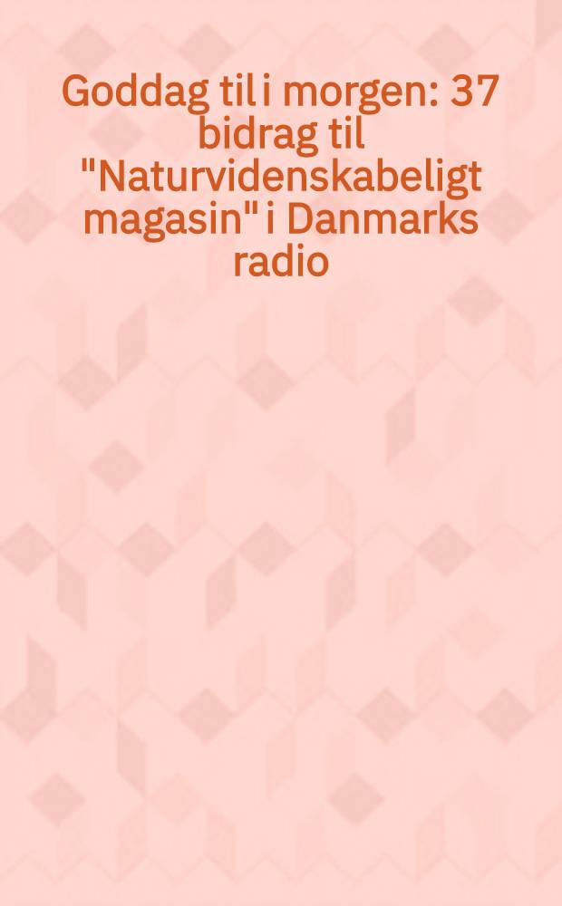 Goddag til i morgen : 37 bidrag til "Naturvidenskabeligt magasin" i Danmarks radio
