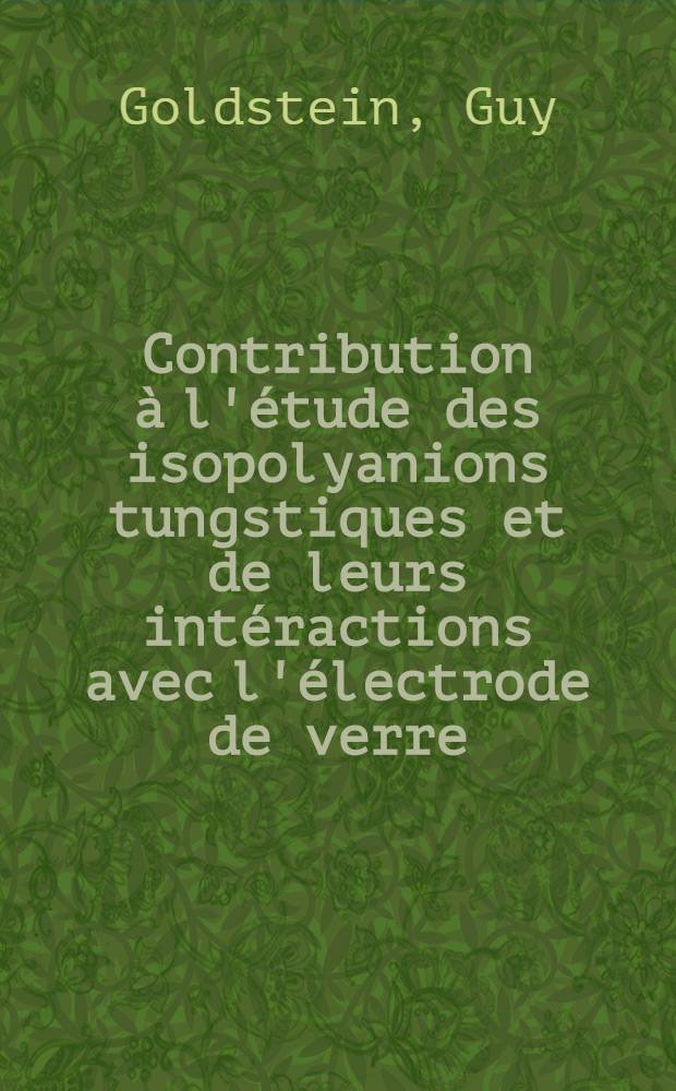 Contribution à l'étude des isopolyanions tungstiques et de leurs intéractions avec l'électrode de verre: 1-re thèse; Propositions données par la Faculté: 2-e thèse: Thèses présentées à la Faculté des sciences de l'Univ. de Strasbourg ... / par Guy Goldstein ..