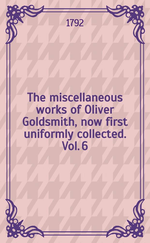 The miscellaneous works of Oliver Goldsmith, now first uniformly collected. Vol. 6 : Containing the Good natur'd man, and She stoops to conquer