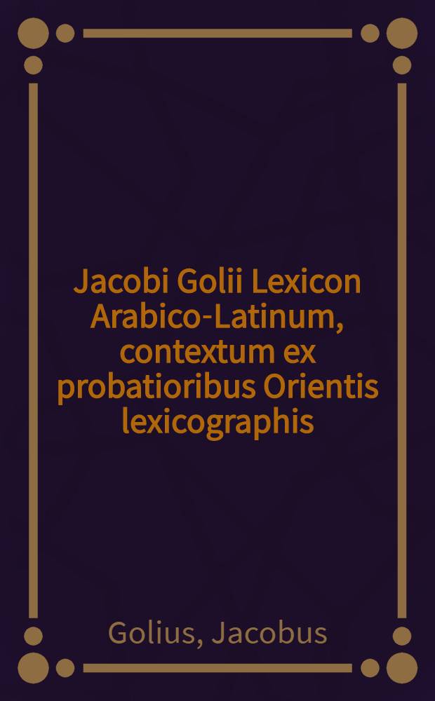 Jacobi Golii Lexicon Arabico-Latinum, contextum ex probatioribus Orientis lexicographis : Accedit index Latinus copiosissimus, qui lexici latino-arabici vicem explere possit