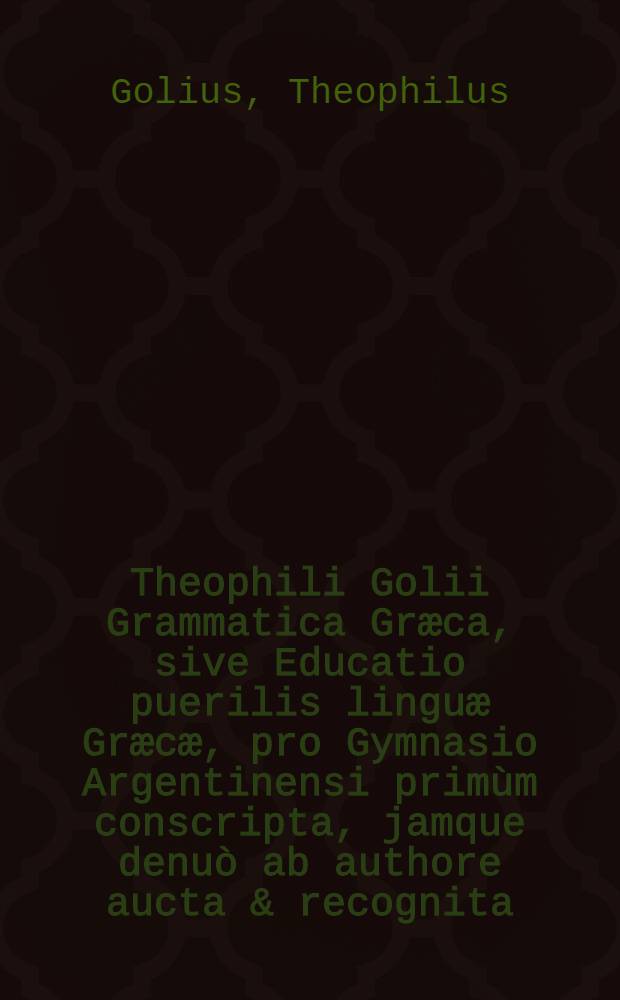 Theophili Golii Grammatica Græca, sive Educatio puerilis linguæ Græcæ, pro Gymnasio Argentinensi primùm conscripta, jamque denuò ab authore aucta & recognita