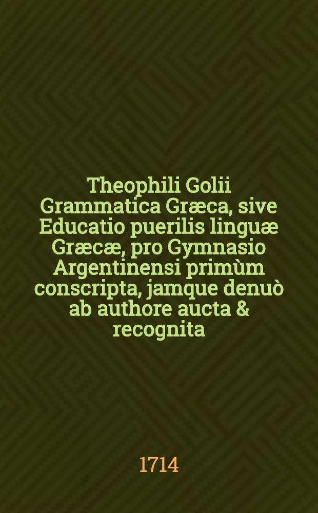 Theophili Golii Grammatica Græca, sive Educatio puerilis linguæ Græcæ, pro Gymnasio Argentinensi primùm conscripta, jamque denuò ab authore aucta & recognita