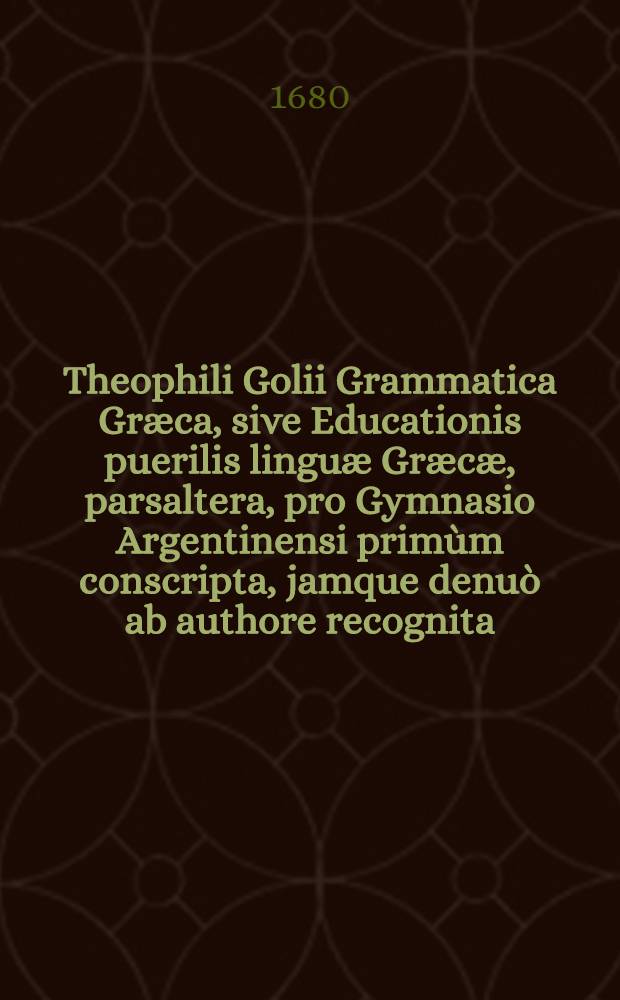 Theophili Golii Grammatica Græca, sive Educationis puerilis linguæ Græcæ, parsaltera, pro Gymnasio Argentinensi primùm conscripta, jamque denuò ab authore recognita