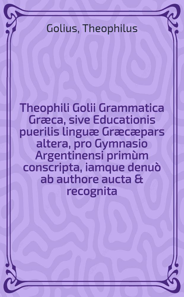 Theophili Golii Grammatica Græca, sive Educationis puerilis linguæ Græcæpars altera, pro Gymnasio Argentinensi primùm conscripta, iamque denuò ab authore aucta & recognita