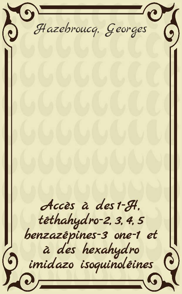 Acc&egrave;s &agrave; des 1-H, t&eacute;thahydro-2, 3, 4, 5 benzaz&eacute;pines-3 one-1 et &agrave; des hexahydro imidazo isoquinol&eacute;ines: 1-re th&egrave;se; Propositions donn&eacute;es par la Facult&eacute;: 2-e th&egrave;se: Th&egrave;ses pr&eacute;sent&eacute;es &agrave; la Facult&eacute; des sciences de l'Univ. de Paris ... / par Georges Hazebroucq