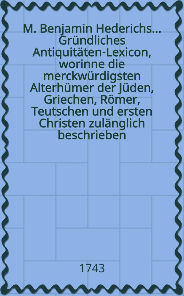 M. Benjamin Hederichs ... Gründliches Antiquitäten-Lexicon, worinne die merckwürdigsten Alterhümer der Jüden, Griechen, Römer, Teutschen und ersten Christen zulänglich beschrieben, und mit ihren Auctoribus bewiesen werden