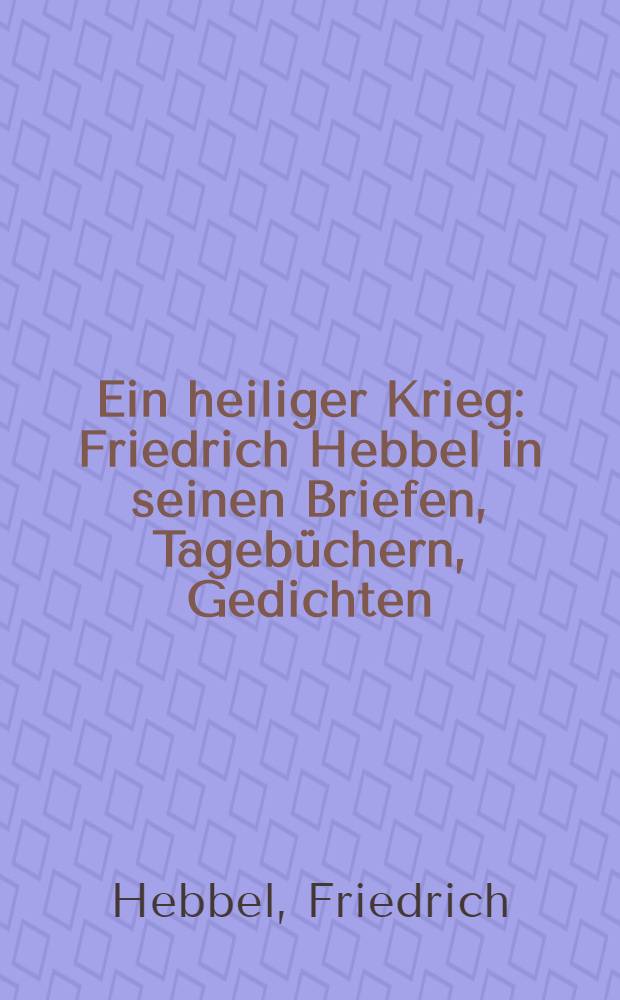 Ein heiliger Krieg : Friedrich Hebbel in seinen Briefen, Tageb&uuml;chern, Gedichten
