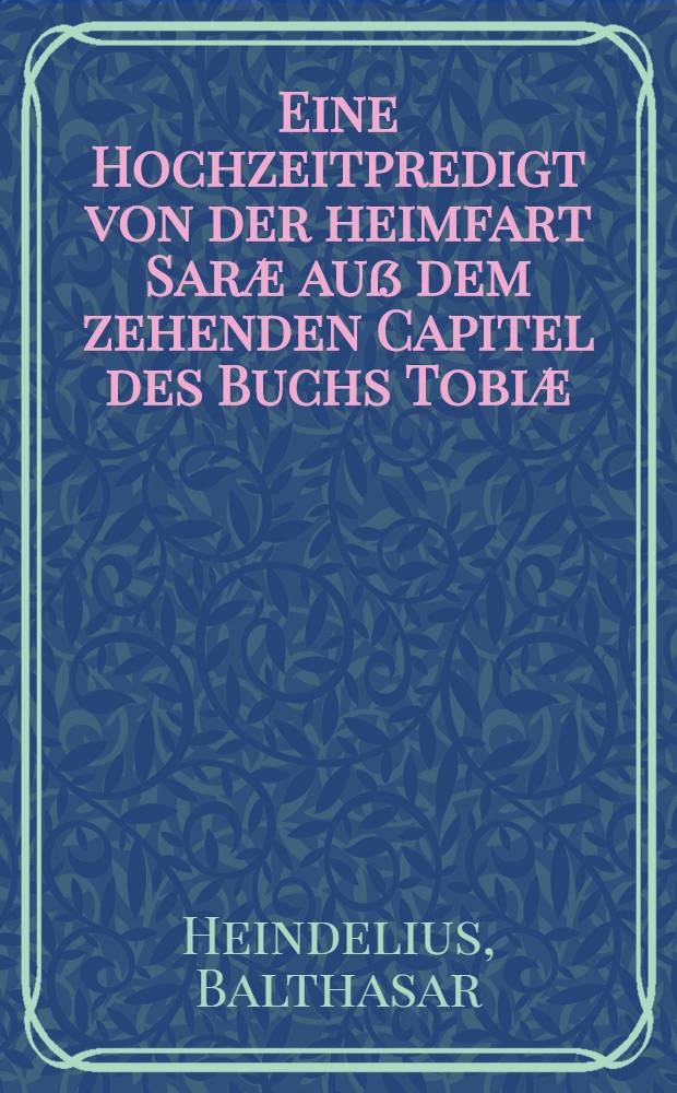 Eine Hochzeitpredigt von der heimfart Saræ auß dem zehenden Capitel des Buchs Tobiæ : Auff den hochzeitlichen Ehrentag des ... Herrn Johannis Pölmanni unnd seiner Vertrauten Jungfraw Mariæ ... : Den 29. Maij, anno 1593 gethan durch Balthasarum Heindelium ..
