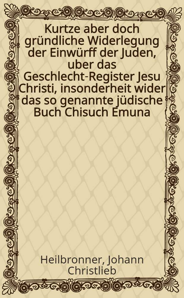 Kurtze aber doch gründliche Widerlegung der Einwürff der Juden, uber das Geschlecht-Register Jesu Christi, insonderheit wider das so genannte jüdische Buch Chisuch Emuna