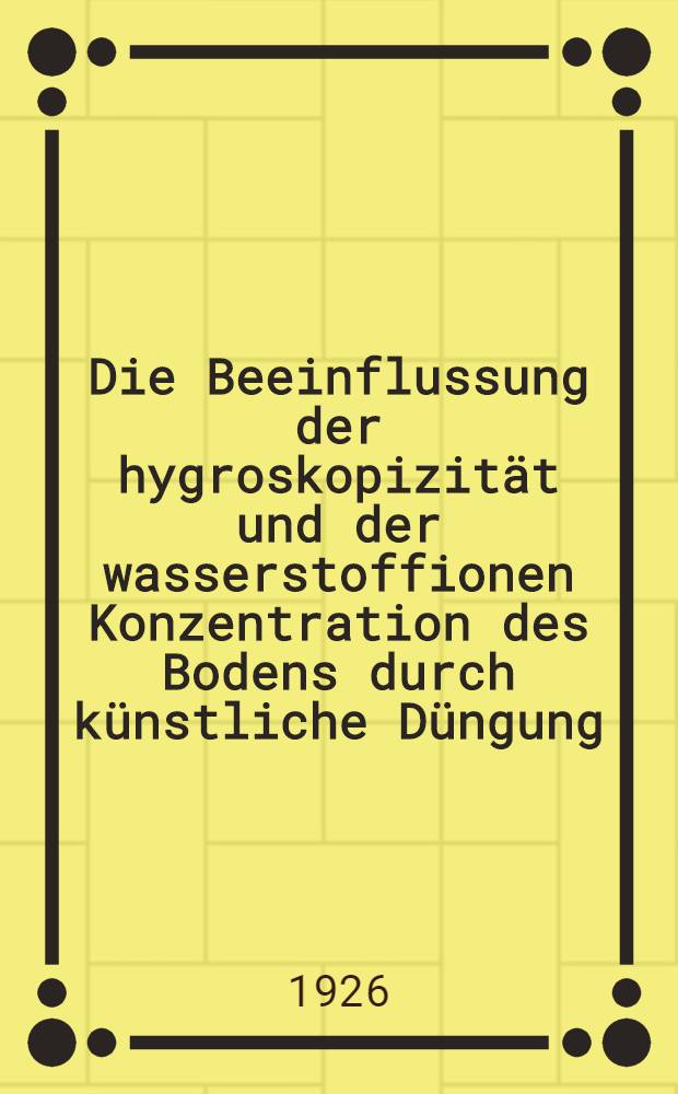Die Beeinflussung der hygroskopizität und der wasserstoffionen Konzentration des Bodens durch künstliche Düngung : Inaug.-Diss. ... der Universität zu Königsberg Pr