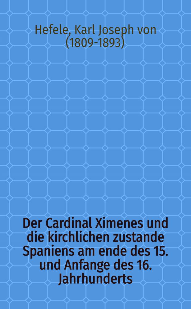 Der Cardinal Ximenes und die kirchlichen zustande Spaniens am ende des 15. und Anfange des 16. Jahrhunderts : Jnsbesondere ein Beitrag zur Geschichte und Würdigung der Inquisition