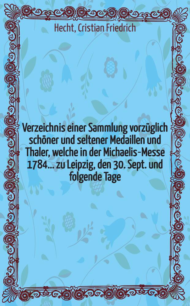 Verzeichnis einer Sammlung vorzüglich schöner und seltener Medaillen und Thaler, welche in der Michaelis-Messe 1784. ... zu Leipzig, den 30. Sept. und folgende Tage ...