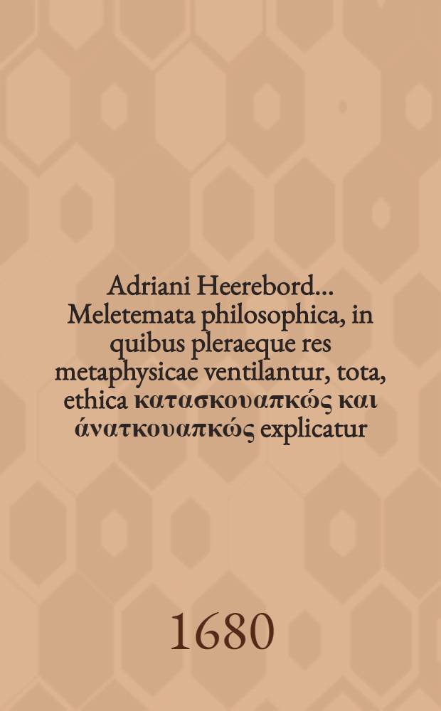Adriani Heerebord ... Meletemata philosophica, in quibus pleraeque res metaphysicae ventilantur, tota, ethica κατασκουαπκώς και άνατκουαπκώς explicatur, universa physica per theoremata & commentarios exponitur, summa rerum logicarum per disputationes traditur