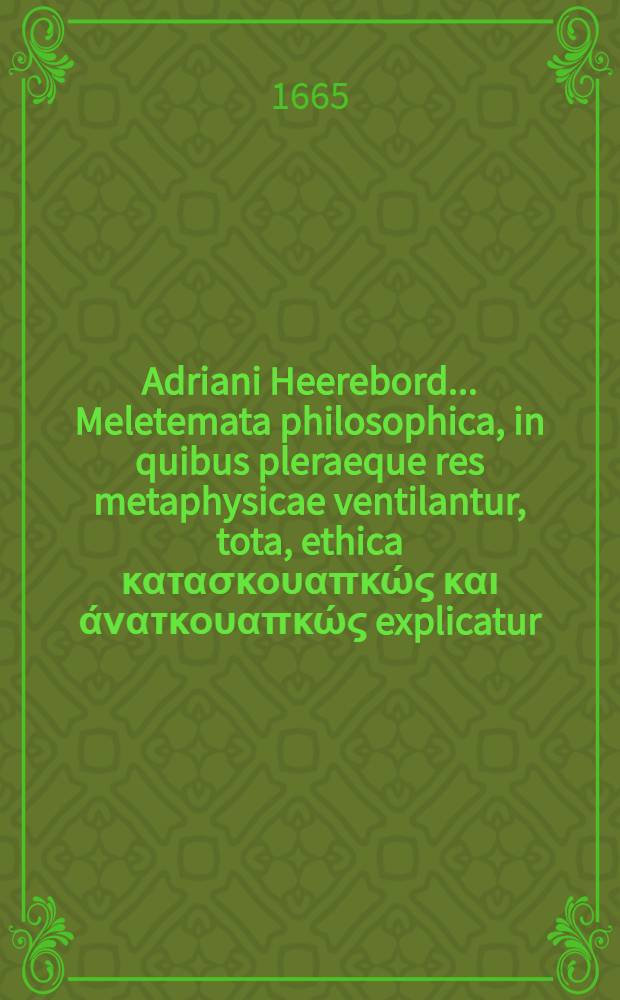 Adriani Heerebord ... Meletemata philosophica, in quibus pleraeque res metaphysicae ventilantur, tota, ethica κατασκουαπκώς και άνατκουαπκώς explicatur, universa physica per theoremata & commentarios exponitur, summa rerum logicarum per disputationes traditur