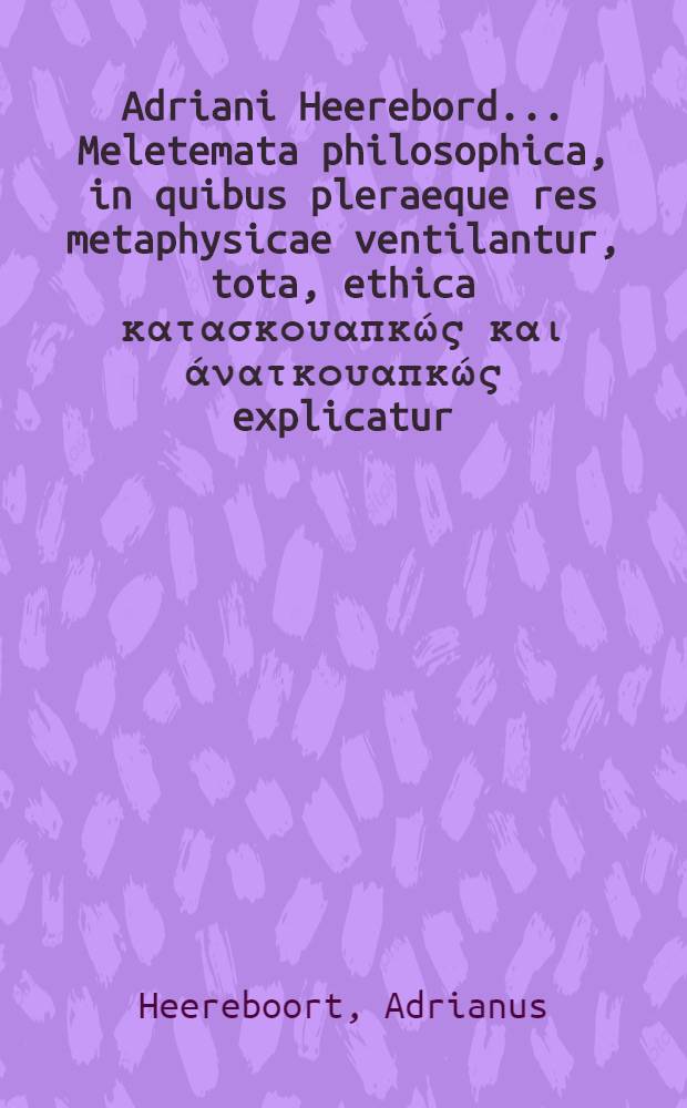 Adriani Heerebord ... Meletemata philosophica, in quibus pleraeque res metaphysicae ventilantur, tota, ethica κατασκουαπκώς και άνατκουαπκώς explicatur, universa physica per theoremata & commentarios exponitur, summa rerum logicarum per disputationes traditur