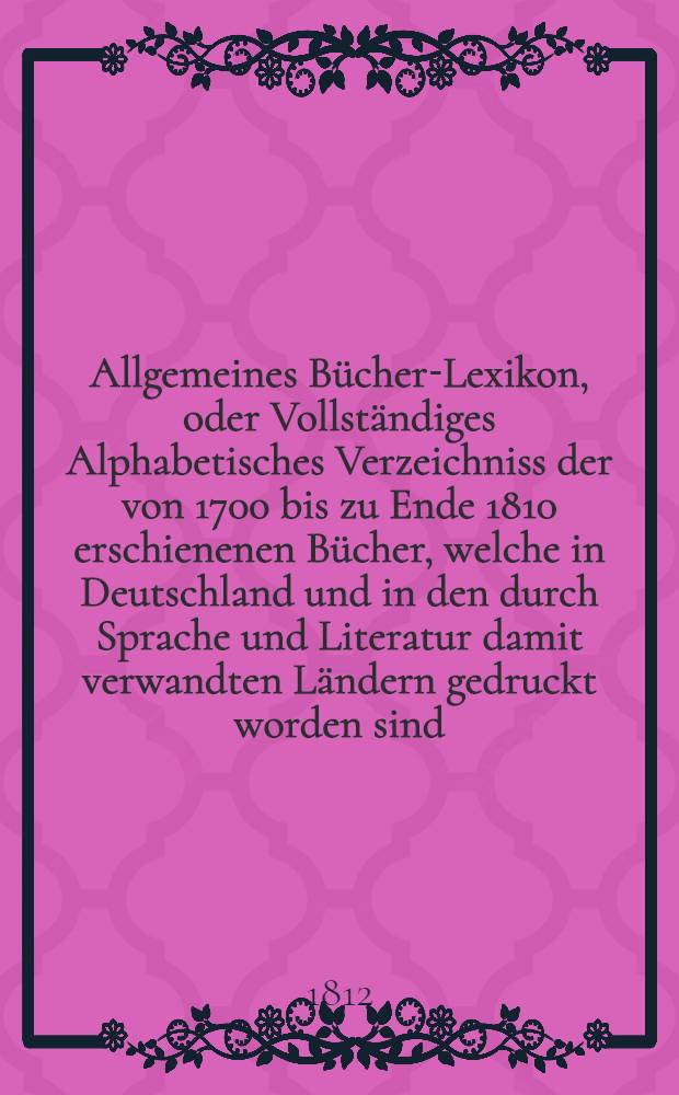 Allgemeines Bücher-Lexikon, oder Vollständiges Alphabetisches Verzeichniss der von 1700 bis zu Ende 1810 erschienenen Bücher, welche in Deutschland und in den durch Sprache und Literatur damit verwandten Ländern gedruckt worden sind : Nebst Angabe der Druckorte, der Verleger und der Preise