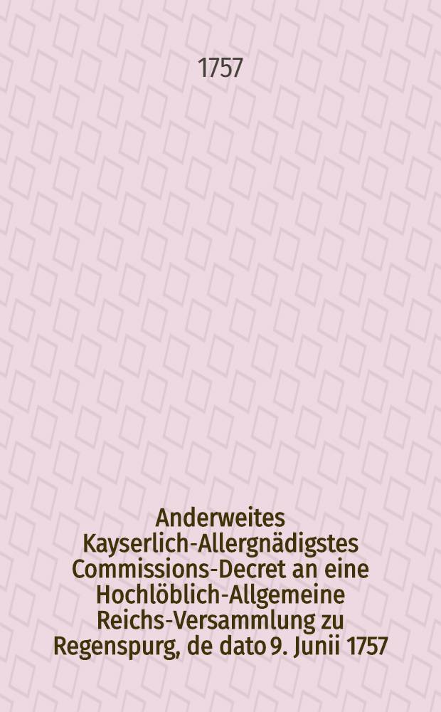 Anderweites Kayserlich-Allergnädigstes Commissions-Decret an eine Hochlöblich-Allgemeine Reichs-Versammlung zu Regenspurg, de dato 9. Junii 1757. den gewaltsamen Chur-Brandenburgischen Einfall in die Chur-Sächsische und Chur-Böhmische Lande betreffend : Nebst Beylagen № 1. bis 4. : Dictatum Ratisbonae, die 11. Junii 1757. per Moguntinum