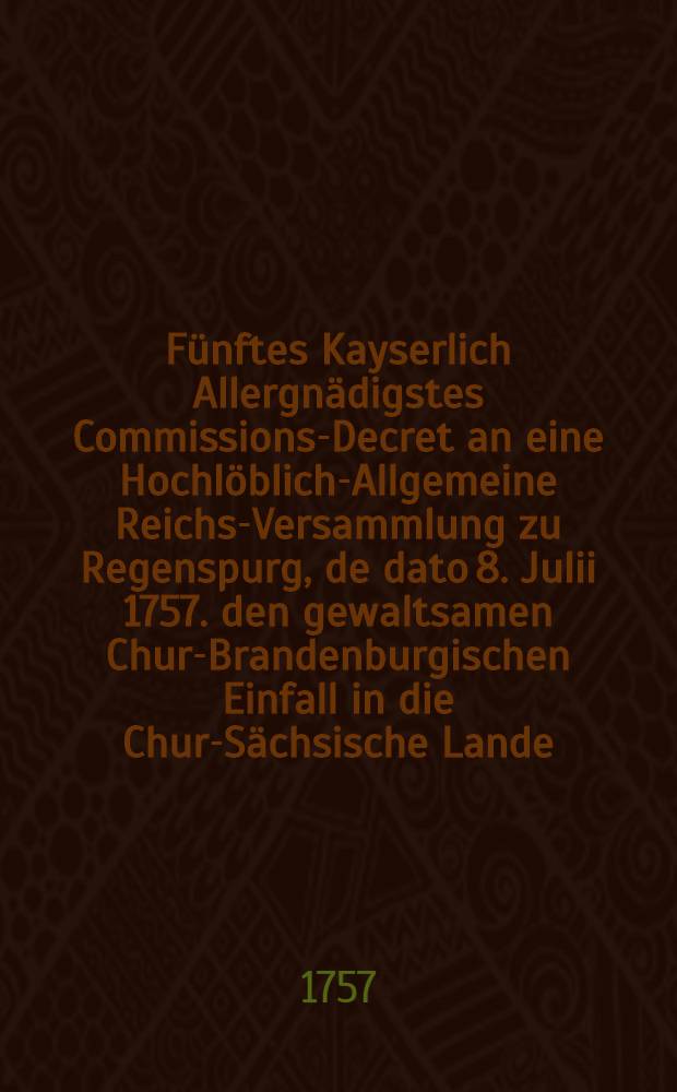 Fünftes Kayserlich Allergnädigstes Commissions-Decret an eine Hochlöblich-Allgemeine Reichs-Versammlung zu Regenspurg, de dato 8. Julii 1757. den gewaltsamen Chur-Brandenburgischen Einfall in die Chur-Sächsische Lande, besonders aber die der Königin von Pohlen Majestät und Churfürstin von Sachsen, Königl. Preußisch-Chur-Brandenburgischer Seits angemuthete Abziehung aus der Churfürstl. Haupt-Stadt Dreßden und dasigen Landen betreffend; Nebst einem Pro Memoria des Königl. Pohlnischen und Chur-Sächsischen Comitial-Gesandten, dictat. Regensburg den 29. Junii 1757., wie auch ein Reichs-Hofraths-Conclusum, Hessen-Cassel betreffend