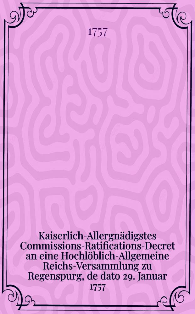 Kaiserlich-Allergnädigstes Commissions-Ratifications-Decret an eine Hochlöblich-Allgemeine Reichs-Versammlung zu Regenspurg, de dato 29. Januar 1757. den gewaltsamen Chur-Brandenburgischen Einfall in die Chur-Sächsische und Chur-Böhmische Lande betreffend : Dictatum Ratisbonae, die 31. Jan. 1757. per Moguntinum