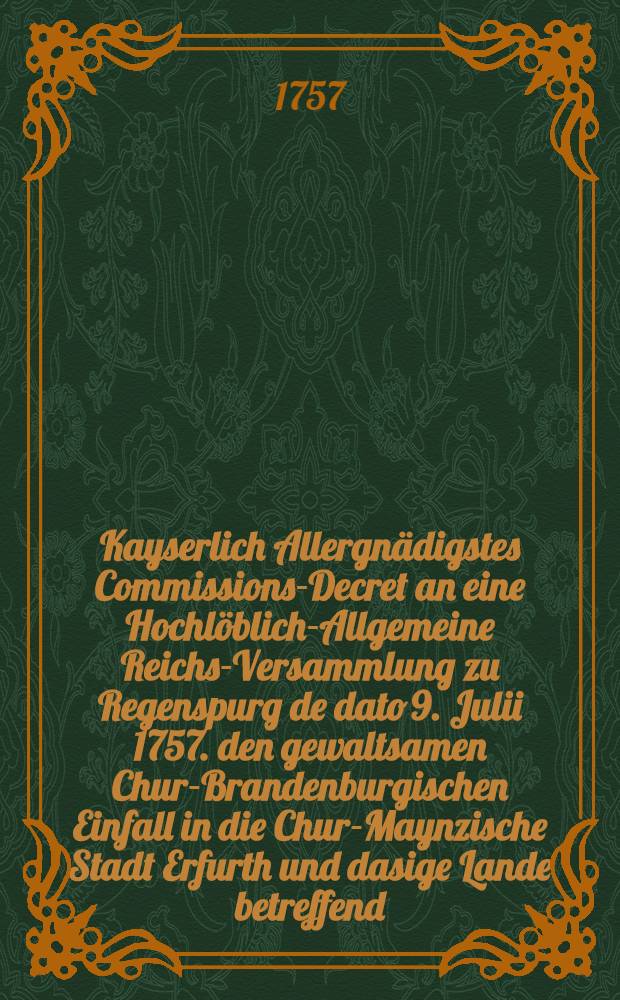 Kayserlich Allergnädigstes Commissions-Decret an eine Hochlöblich-Allgemeine Reichs-Versammlung zu Regenspurg de dato 9. Julii 1757. den gewaltsamen Chur-Brandenburgischen Einfall in die Chur-Maynzische Stadt Erfurth und dasige Lande betreffend : Nebst Beylage : Dictatum Ratisbonae, die 11. Julii 1757. per Moguntinum