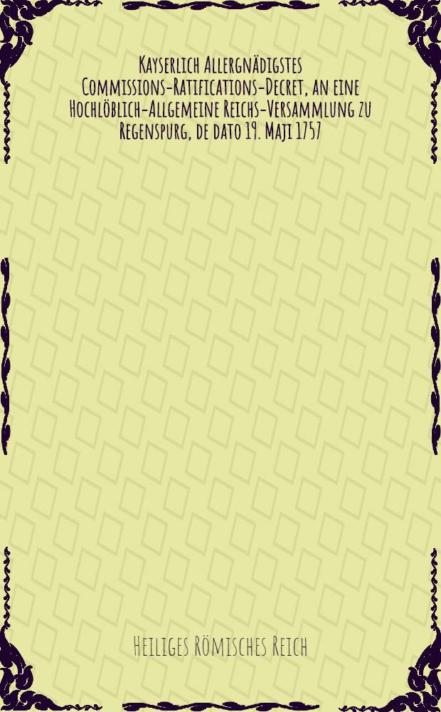 Kayserlich Allergnädigstes Commissions-Ratifications-Decret, an eine Hochlöblich-Allgemeine Reichs-Versammlung zu Regenspurg, de dato 19. Maji 1757., die von Reichs wegen verwilligte 30. Römer-Monathe, und übrigen Innhalt betreffend : Dictatum Ratisbonae, die 20. Maji 1757. per Moguntinum