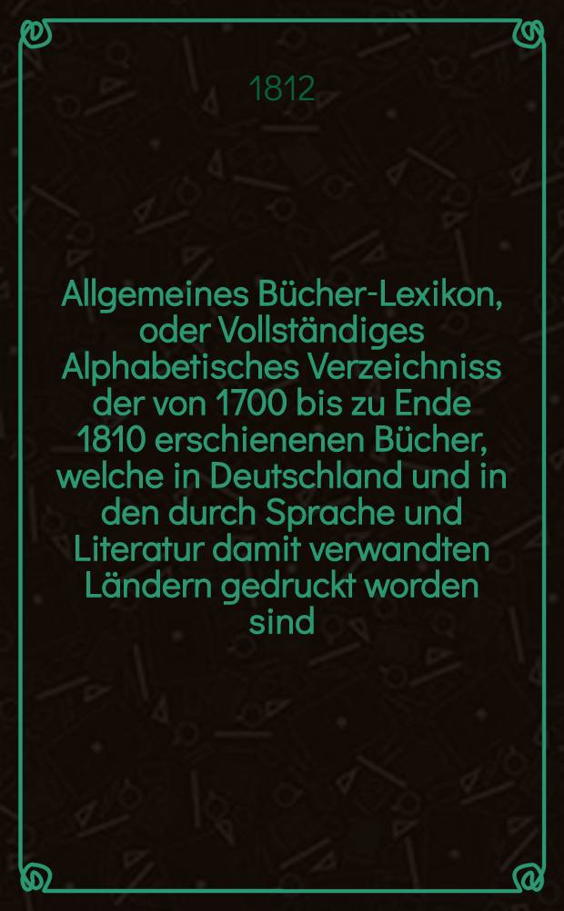 Allgemeines Bücher-Lexikon, oder Vollständiges Alphabetisches Verzeichniss der von 1700 bis zu Ende 1810 erschienenen Bücher, welche in Deutschland und in den durch Sprache und Literatur damit verwandten Ländern gedruckt worden sind : Nebst Angabe der Druckorte, der Verleger und der Preise. Bd. 1 : A - F