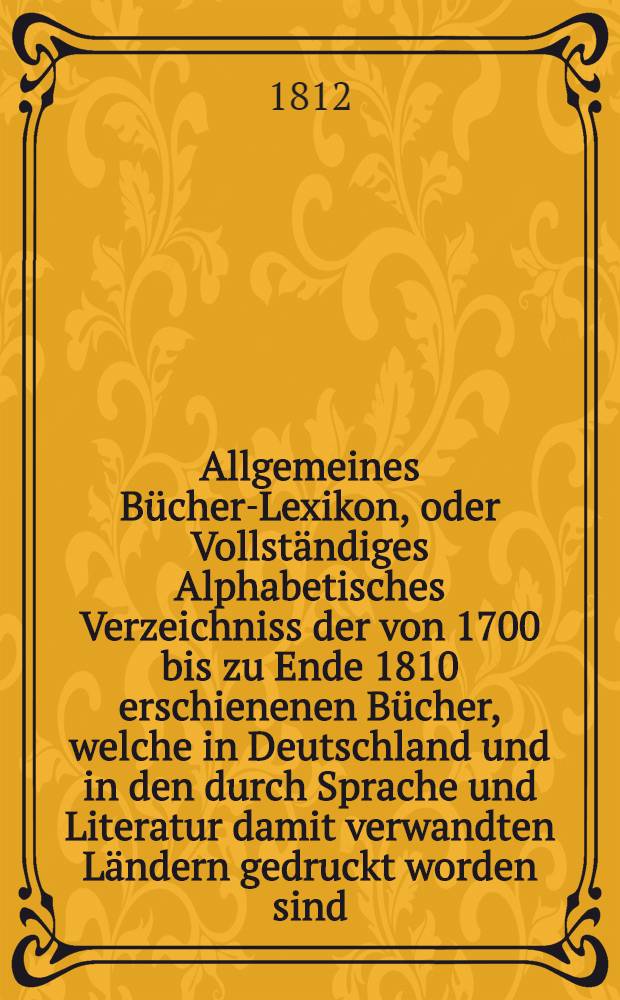 Allgemeines Bücher-Lexikon, oder Vollständiges Alphabetisches Verzeichniss der von 1700 bis zu Ende 1810 erschienenen Bücher, welche in Deutschland und in den durch Sprache und Literatur damit verwandten Ländern gedruckt worden sind : Nebst Angabe der Druckorte, der Verleger und der Preise. Bd. 4 : T - Z, und Romane und Schauspiele enthaltend
